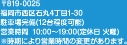 〒819-0025 福岡市西区石丸4丁目1-30 駐車場完備（12台程度可能） 営業時間 10:00～19:00（定休日 火曜） ※時期により営業時間の変更があります。